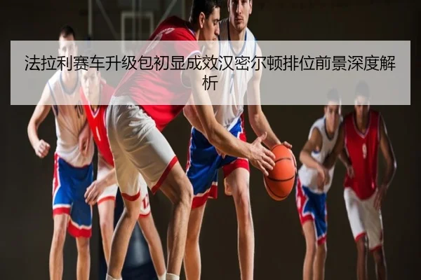 法拉利赛车升级包初显成效汉密尔顿排位前景深度解析