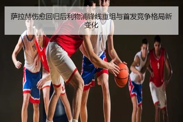 萨拉赫伤愈回归后利物浦锋线重组与首发竞争格局新变化