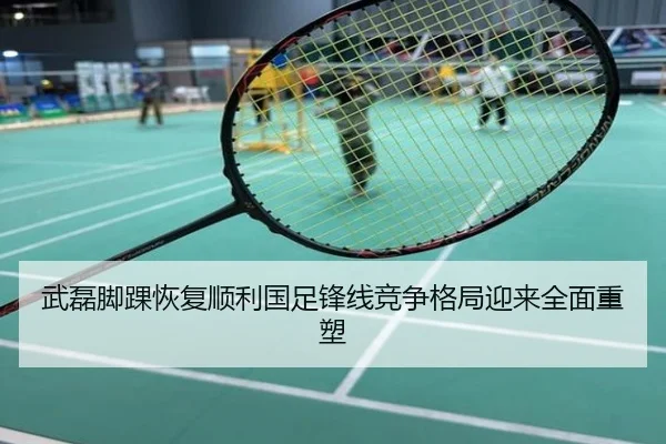 武磊脚踝恢复顺利国足锋线竞争格局迎来全面重塑