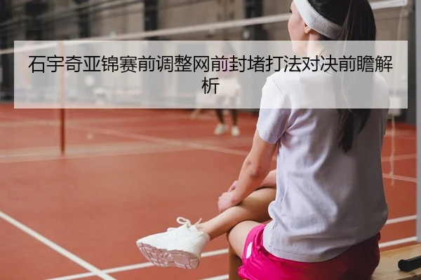 石宇奇亚锦赛前调整网前封堵打法对决前瞻解析